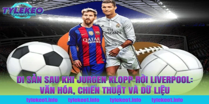Di sản sau khi jurgen klopp rời liverpool: Văn hóa, chiến thuật và dữ liệu